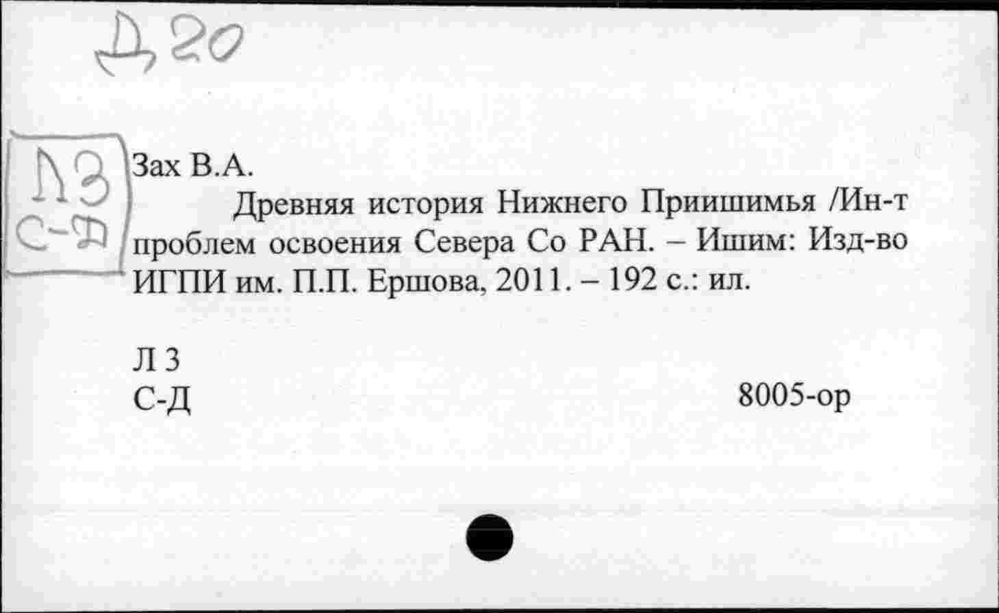 ﻿\ . ЪахВ.А.
Древняя история Нижнего Приишимья /Ин-т проблем освоения Севера Со РАН. - Ишим: Изд-во ИГПИ им. П.П. Ершова, 2011. - 192 с.: ил.
ЛЗ
С-Д	8005-ор